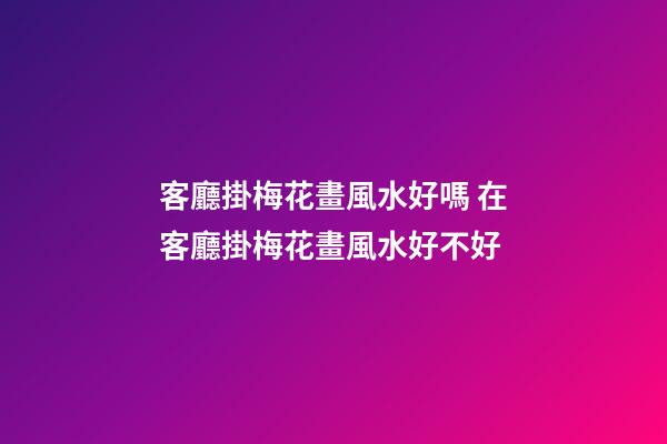 客廳掛梅花畫風水好嗎 在客廳掛梅花畫風水好不好